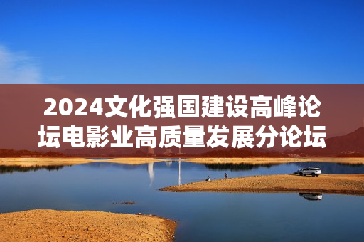 2024文化强国建设高峰论坛电影业高质量发展分论坛在深圳举办