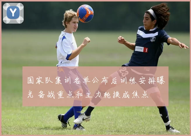 国家队集训名单公布后训练安排曝光 备战重点和主力轮换成焦点