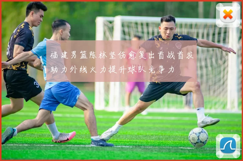 福建男篮陈林坚伤愈复出首战首发助力外线火力提升球队竞争力