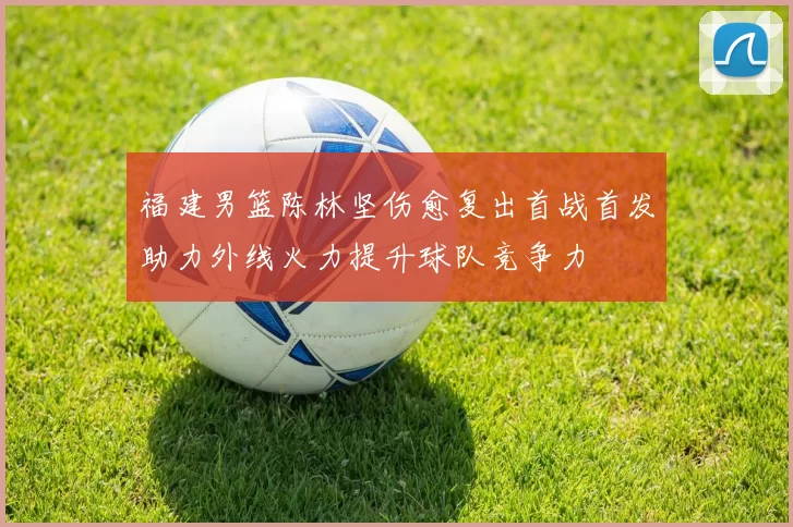 福建男篮陈林坚伤愈复出首战首发助力外线火力提升球队竞争力