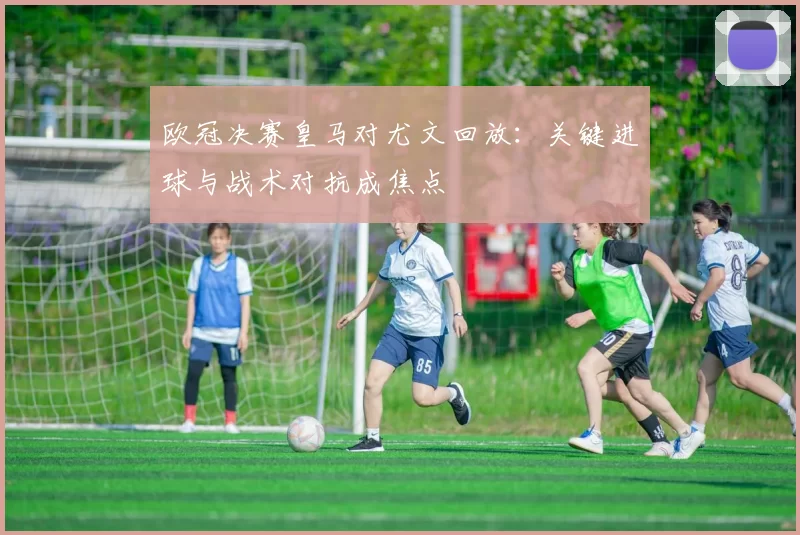 欧冠决赛皇马对尤文回放：关键进球与战术对抗成焦点