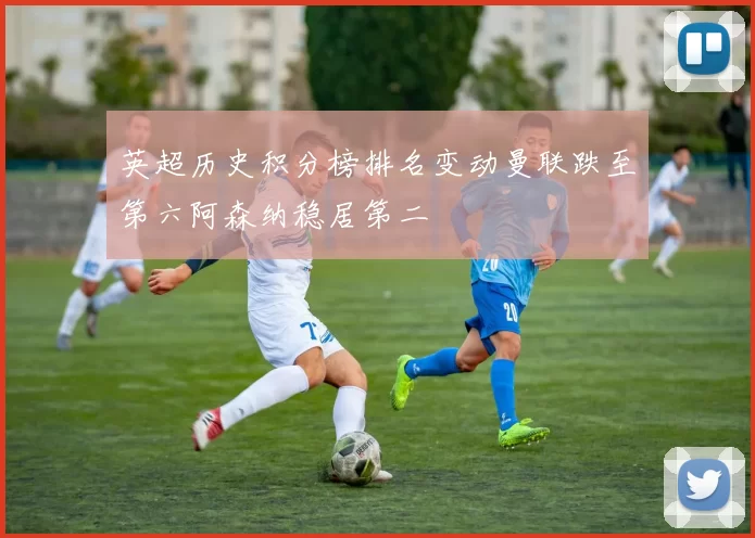 英超历史积分榜排名变动曼联跌至第六阿森纳稳居第二