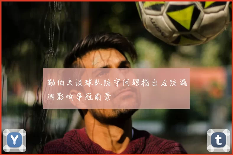 勒伯夫谈球队防守问题指出后防漏洞影响争冠前景