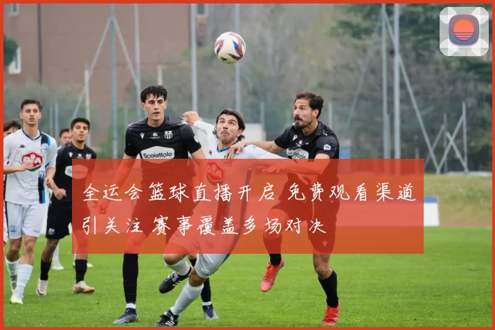 全运会篮球直播开启 免费观看渠道引关注 赛事覆盖多场对决