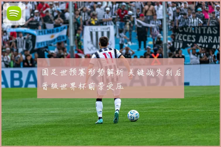 国足世预赛形势解析 关键战失利后晋级世界杯前景受压