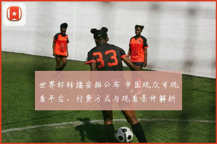 世界杯转播安排公布 中国观众可观看平台、付费方式与观看条件解析