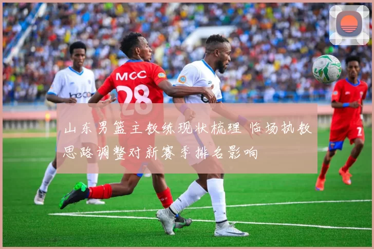 山东男篮主教练现状梳理 临场执教思路调整对新赛季排名影响