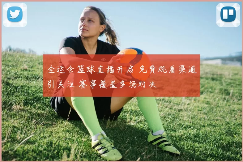 全运会篮球直播开启 免费观看渠道引关注 赛事覆盖多场对决