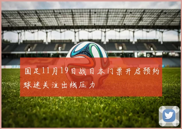 国足11月19日战日本门票开启预约球迷关注出线压力