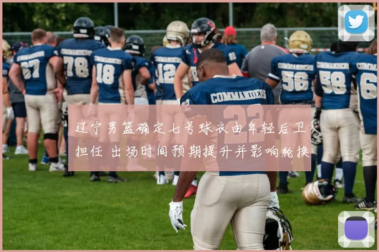 辽宁男篮确定七号球衣由年轻后卫担任 出场时间预期提升并影响轮换深度