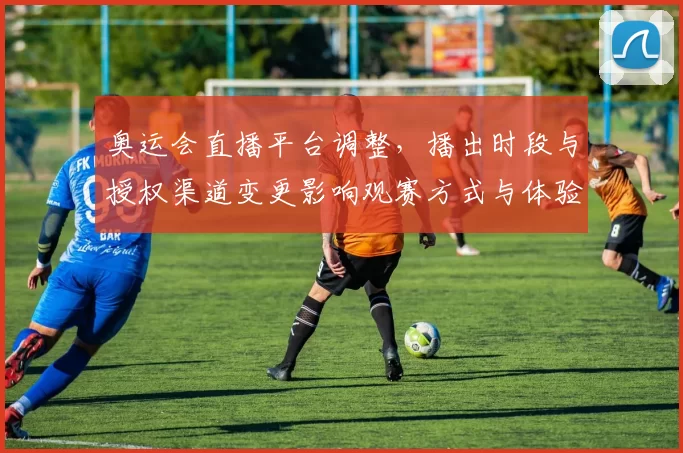 奥运会直播平台调整，播出时段与授权渠道变更影响观赛方式与体验