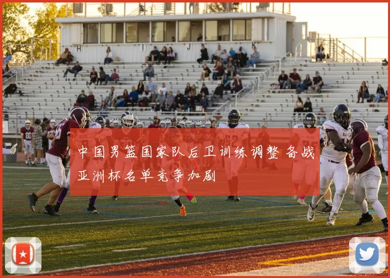 中国男篮国家队后卫训练调整 备战亚洲杯名单竞争加剧