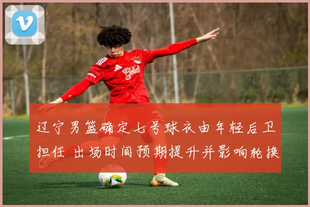 辽宁男篮确定七号球衣由年轻后卫担任 出场时间预期提升并影响轮换深度