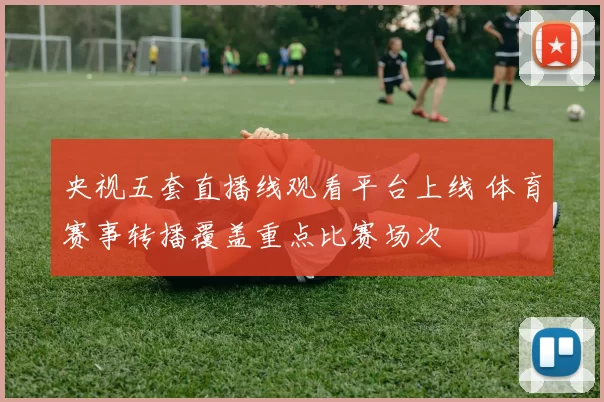 央视五套直播线观看平台上线 体育赛事转播覆盖重点比赛场次