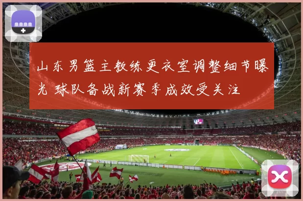 山东男篮主教练更衣室调整细节曝光 球队备战新赛季成效受关注