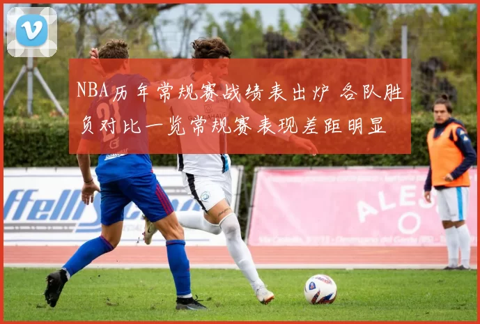 NBA历年常规赛战绩表出炉 各队胜负对比一览常规赛表现差距明显