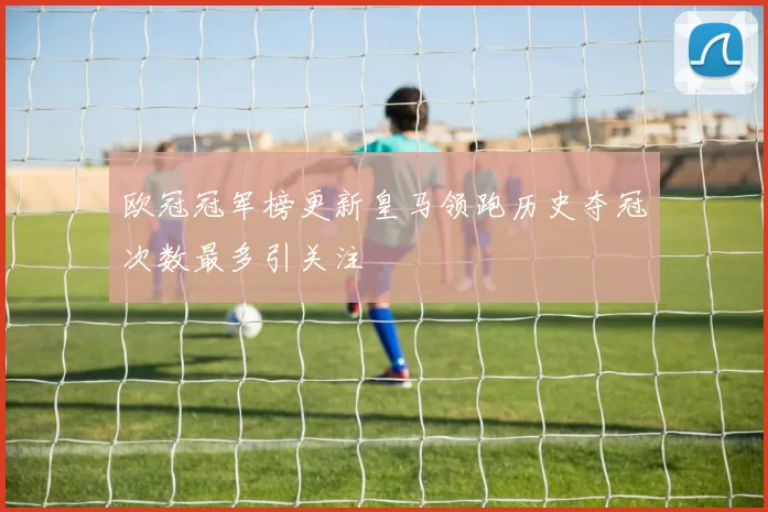 欧冠冠军榜更新皇马领跑历史夺冠次数最多引关注