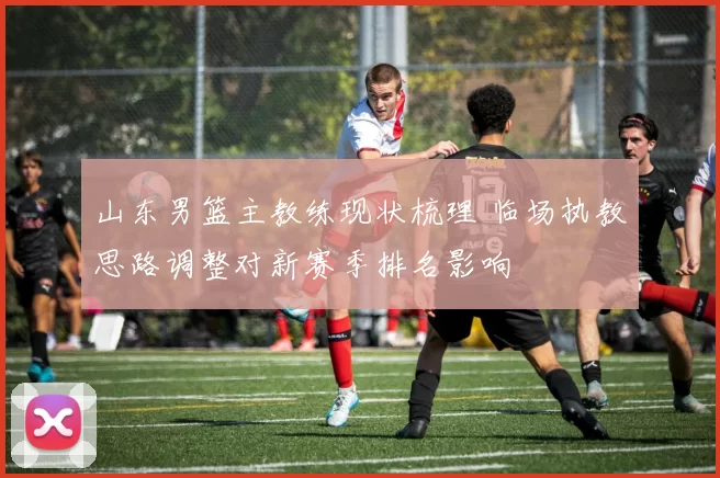 山东男篮主教练现状梳理 临场执教思路调整对新赛季排名影响