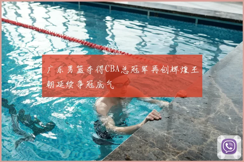 广东男篮夺得CBA总冠军再创辉煌王朝延续争冠底气