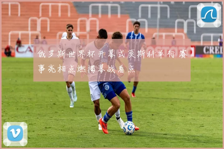 俄罗斯世界杯开幕式莫斯科举行 赛事亮相点燃揭幕战看点