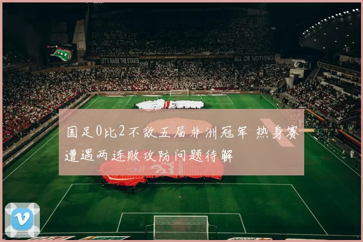 国足0比2不敌五届非洲冠军 热身赛遭遇两连败攻防问题待解