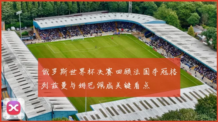 俄罗斯世界杯决赛回顾法国夺冠格列兹曼与姆巴佩成关键看点