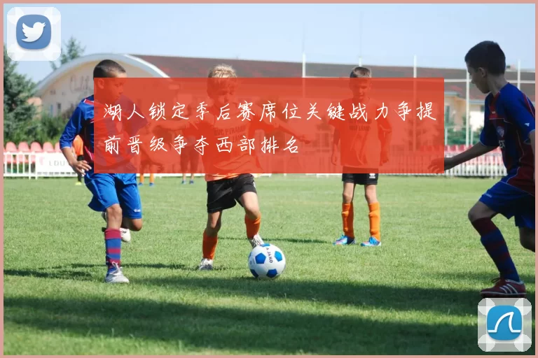 湖人锁定季后赛席位关键战力争提前晋级争夺西部排名