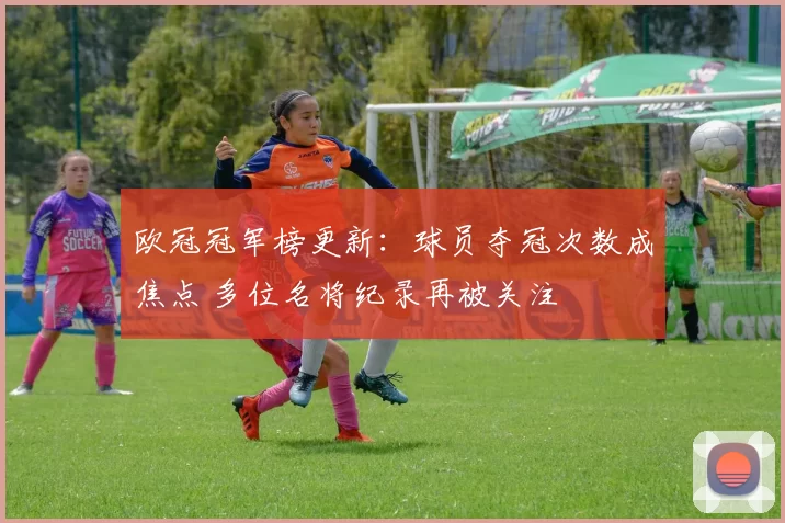 欧冠冠军榜更新：球员夺冠次数成焦点 多位名将纪录再被关注