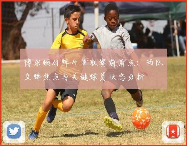 博尔顿对阵牛津联赛前看点：两队交锋焦点与关键球员状态分析