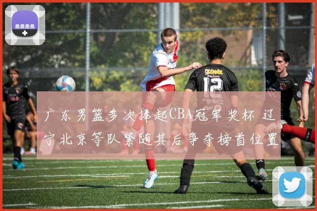 广东男篮多次捧起CBA冠军奖杯 辽宁北京等队紧随其后争夺榜首位置