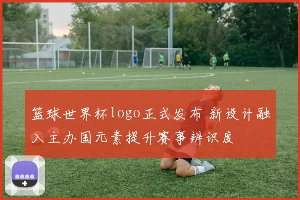 篮球世界杯logo正式发布 新设计融入主办国元素提升赛事辨识度