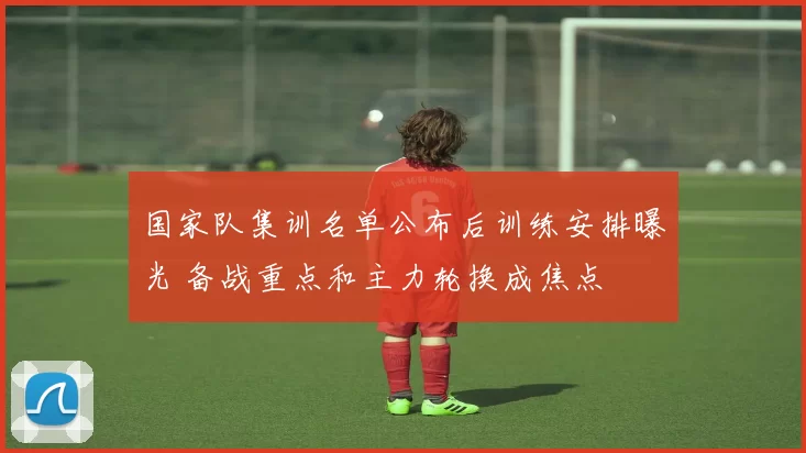 国家队集训名单公布后训练安排曝光 备战重点和主力轮换成焦点