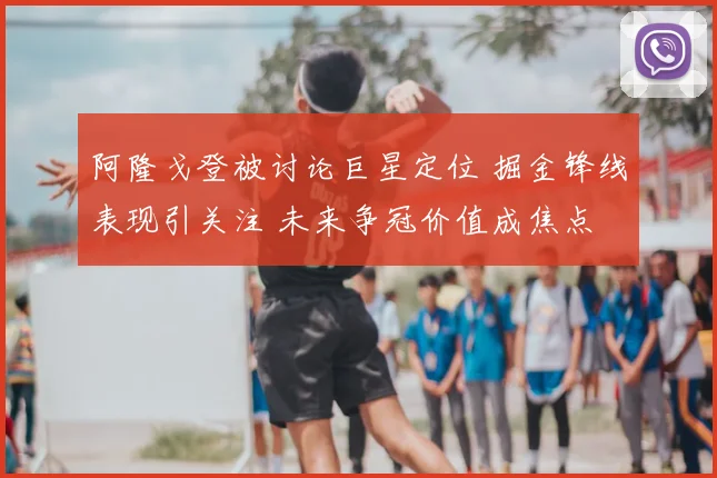 阿隆戈登被讨论巨星定位 掘金锋线表现引关注 未来争冠价值成焦点