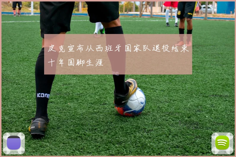 皮克宣布从西班牙国家队退役结束十年国脚生涯