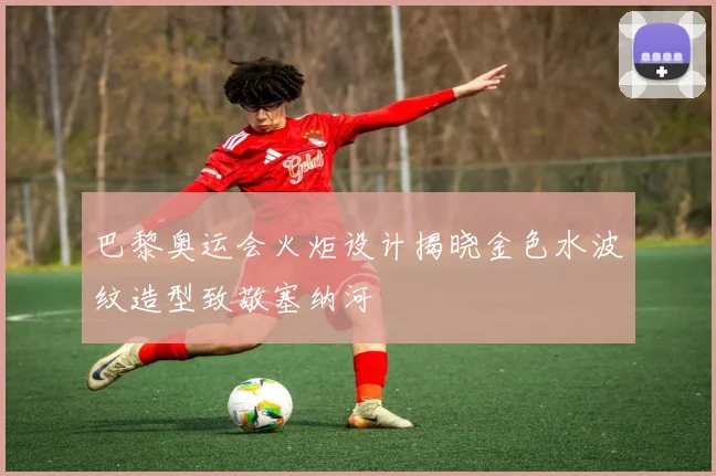 巴黎奥运会火炬设计揭晓金色水波纹造型致敬塞纳河