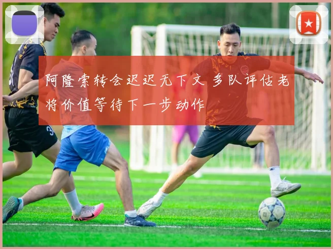 阿隆索转会迟迟无下文 多队评估老将价值等待下一步动作