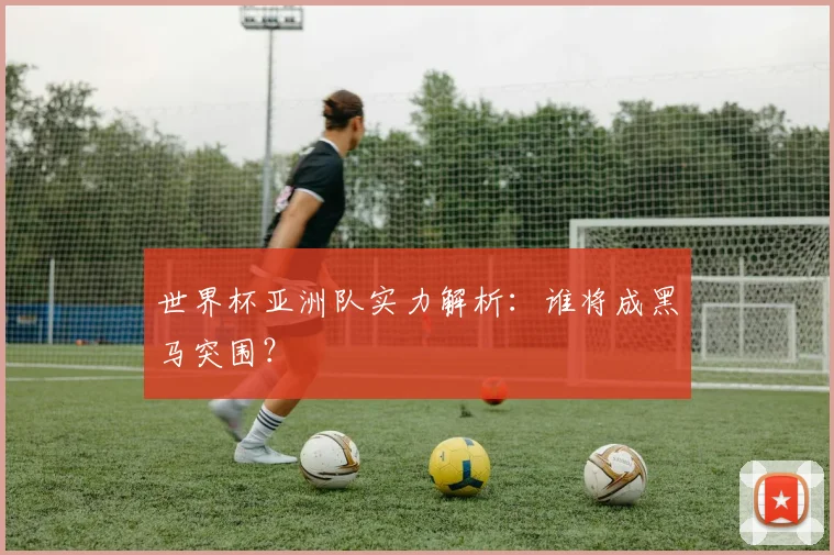 世界杯亚洲队实力解析：谁将成黑马突围？