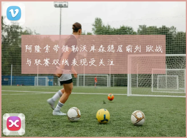 阿隆索带领勒沃库森稳居前列 欧战与联赛双线表现受关注